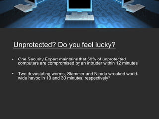 Unprotected? Do you feel lucky?
•   One Security Expert maintains that 50% of unprotected
    computers are compromised by an intruder within 12 minutes

•   Two devastating worms, Slammer and Nimda wreaked world-
    wide havoc in 10 and 30 minutes, respectively3
 