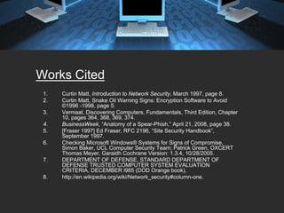 Works Cited
 1.   Curtin Matt, Introduction to Network Security, March 1997, page 8.
 2.   Curtin Matt, Snake Oil Warning Signs: Encryption Software to Avoid
      ©1996 -1998, page 5.
 3.   Vermaat, Discovering Computers, Fundamentals, Third Edition, Chapter
      10, pages 364, 368, 369, 374.
 4.   BusinessWeek, “Anatomy of a Spear-Phish,” April 21, 2008, page 38.
 5.   [Fraser 1997] Ed Fraser, RFC 2196, “Site Security Handbook”,
      September 1997.
 6.   Checking Microsoft Windows® Systems for Signs of Compromise,
      Simon Baker, UCL Computer Security Team; Patrick Green, OXCERT
      Thomas Meyer, Garaidh Cochrane Version: 1.3.4, 10/28/2005.
 7.   DEPARTMENT OF DEFENSE, STANDARD DEPARTMENT OF
      DEFENSE TRUSTED COMPUTER SYSTEM EVALUATION
      CRITERIA, DECEMBER l985 (DOD Orange book),
 8.   http://en.wikipedia.org/wiki/Network_security#column-one.
 