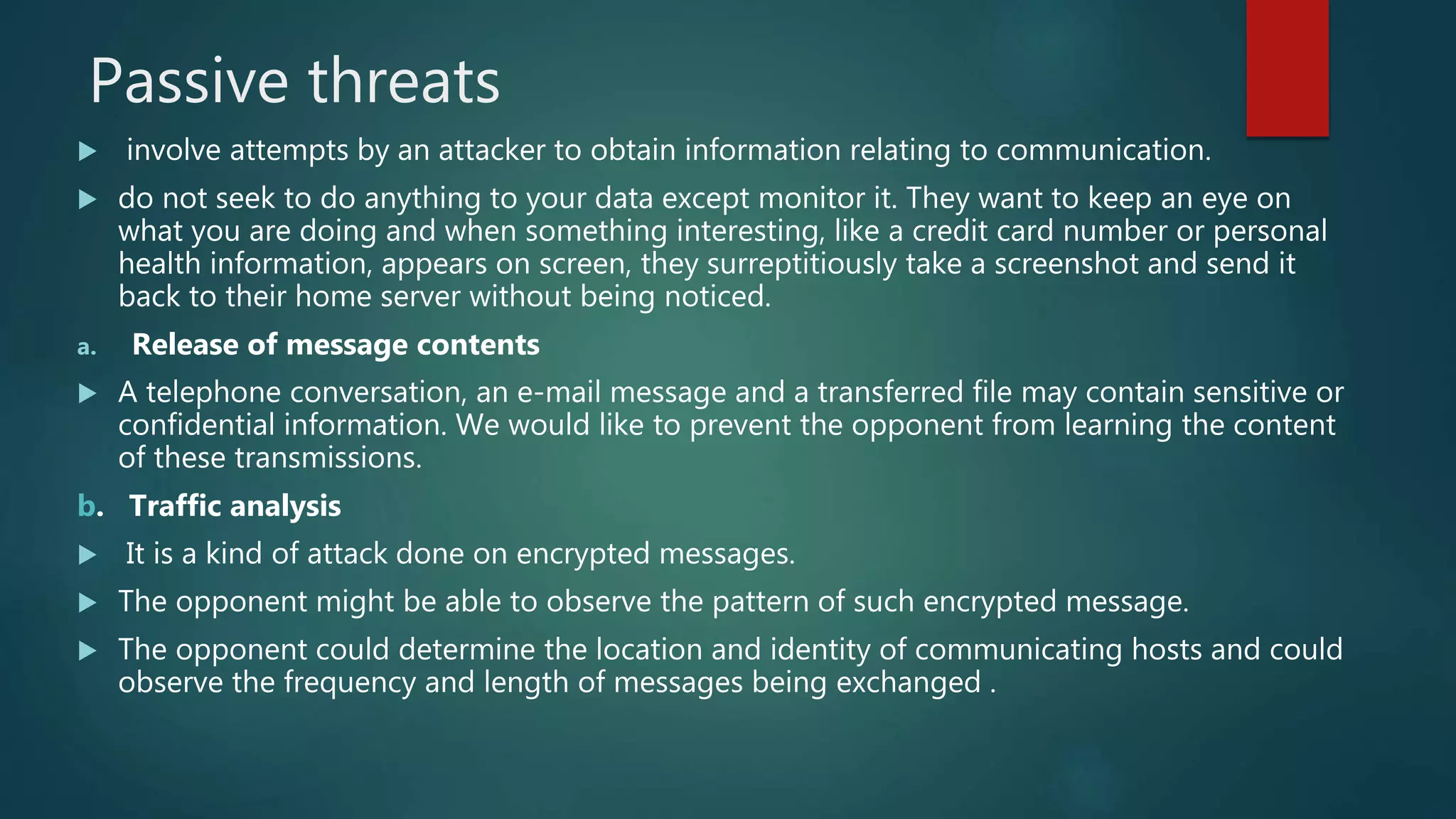 Passive threats
 involve attempts by an attacker to obtain information relating to communication.
 do not seek to do anything to your data except monitor it. They want to keep an eye on
what you are doing and when something interesting, like a credit card number or personal
health information, appears on screen, they surreptitiously take a screenshot and send it
back to their home server without being noticed.
a. Release of message contents
 A telephone conversation, an e-mail message and a transferred file may contain sensitive or
confidential information. We would like to prevent the opponent from learning the content
of these transmissions.
b. Traffic analysis
 It is a kind of attack done on encrypted messages.
 The opponent might be able to observe the pattern of such encrypted message.
 The opponent could determine the location and identity of communicating hosts and could
observe the frequency and length of messages being exchanged .
 