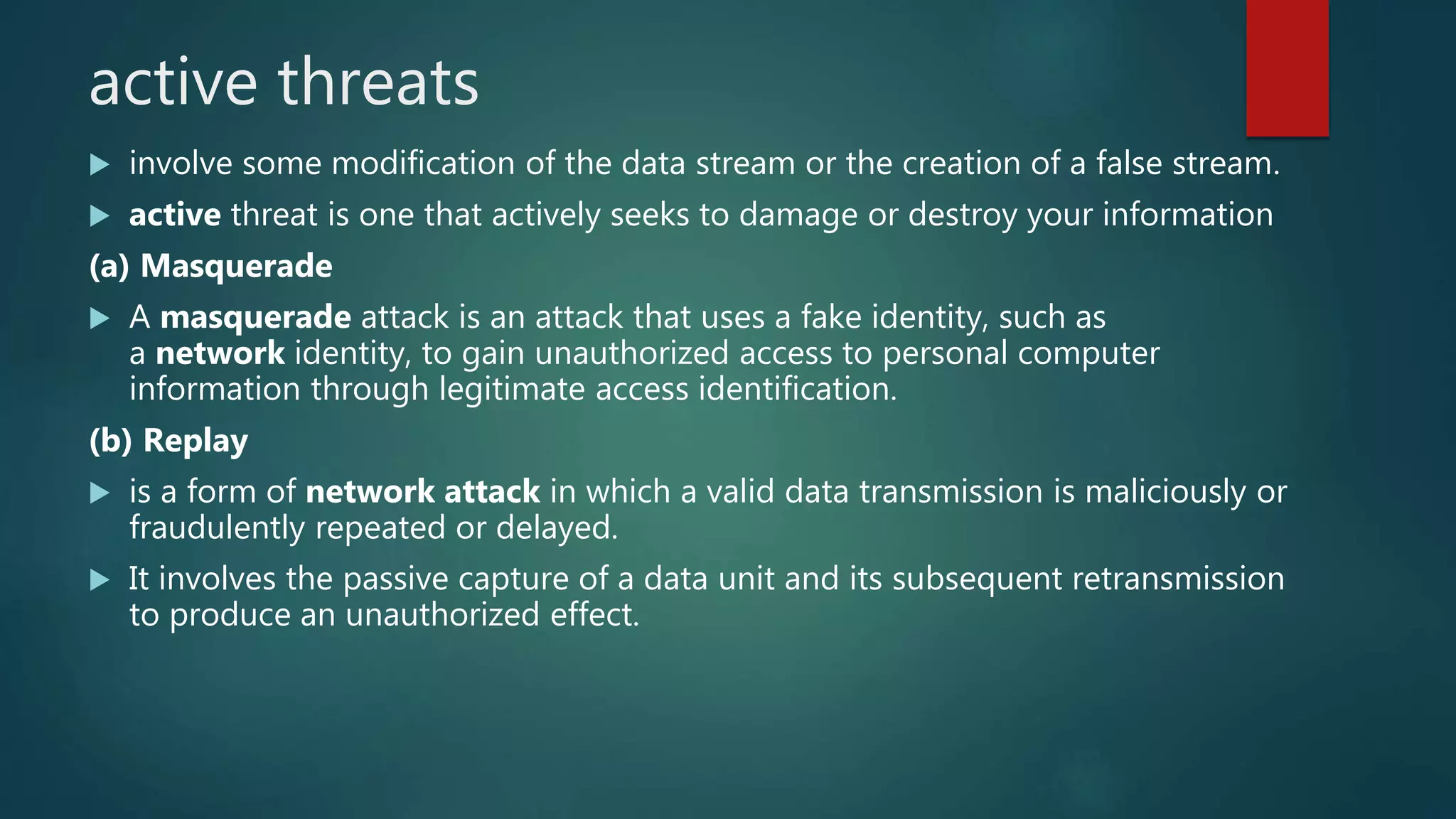 active threats
 involve some modification of the data stream or the creation of a false stream.
 active threat is one that actively seeks to damage or destroy your information
(a) Masquerade
 A masquerade attack is an attack that uses a fake identity, such as
a network identity, to gain unauthorized access to personal computer
information through legitimate access identification.
(b) Replay
 is a form of network attack in which a valid data transmission is maliciously or
fraudulently repeated or delayed.
 It involves the passive capture of a data unit and its subsequent retransmission
to produce an unauthorized effect.
 