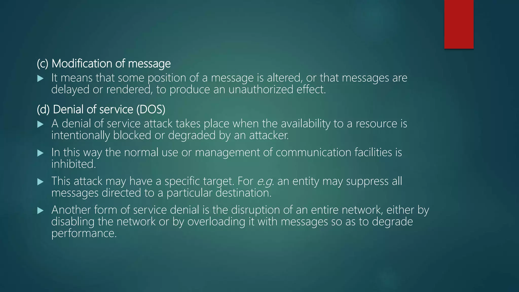 (c) Modification of message
 It means that some position of a message is altered, or that messages are
delayed or rendered, to produce an unauthorized effect.
(d) Denial of service (DOS)
 A denial of service attack takes place when the availability to a resource is
intentionally blocked or degraded by an attacker.
 In this way the normal use or management of communication facilities is
inhibited.
 This attack may have a specific target. For e.g. an entity may suppress all
messages directed to a particular destination.
 Another form of service denial is the disruption of an entire network, either by
disabling the network or by overloading it with messages so as to degrade
performance.
 