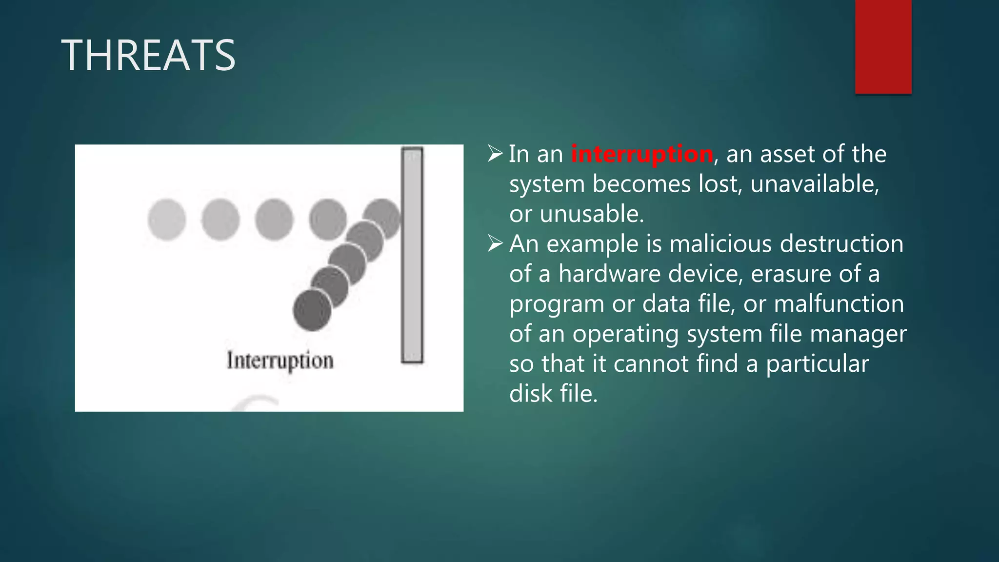 THREATS
In an interruption, an asset of the
system becomes lost, unavailable,
or unusable.
An example is malicious destruction
of a hardware device, erasure of a
program or data file, or malfunction
of an operating system file manager
so that it cannot find a particular
disk file.
 