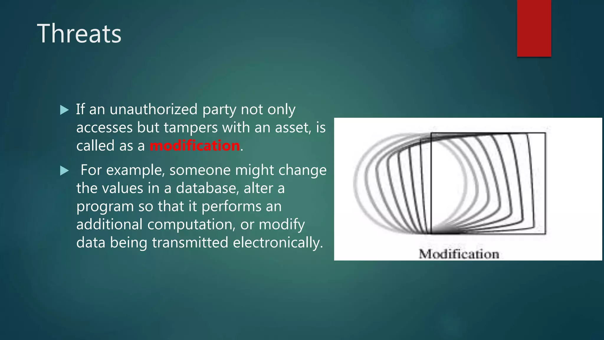 Threats
 If an unauthorized party not only
accesses but tampers with an asset, is
called as a modification.
 For example, someone might change
the values in a database, alter a
program so that it performs an
additional computation, or modify
data being transmitted electronically.
 
