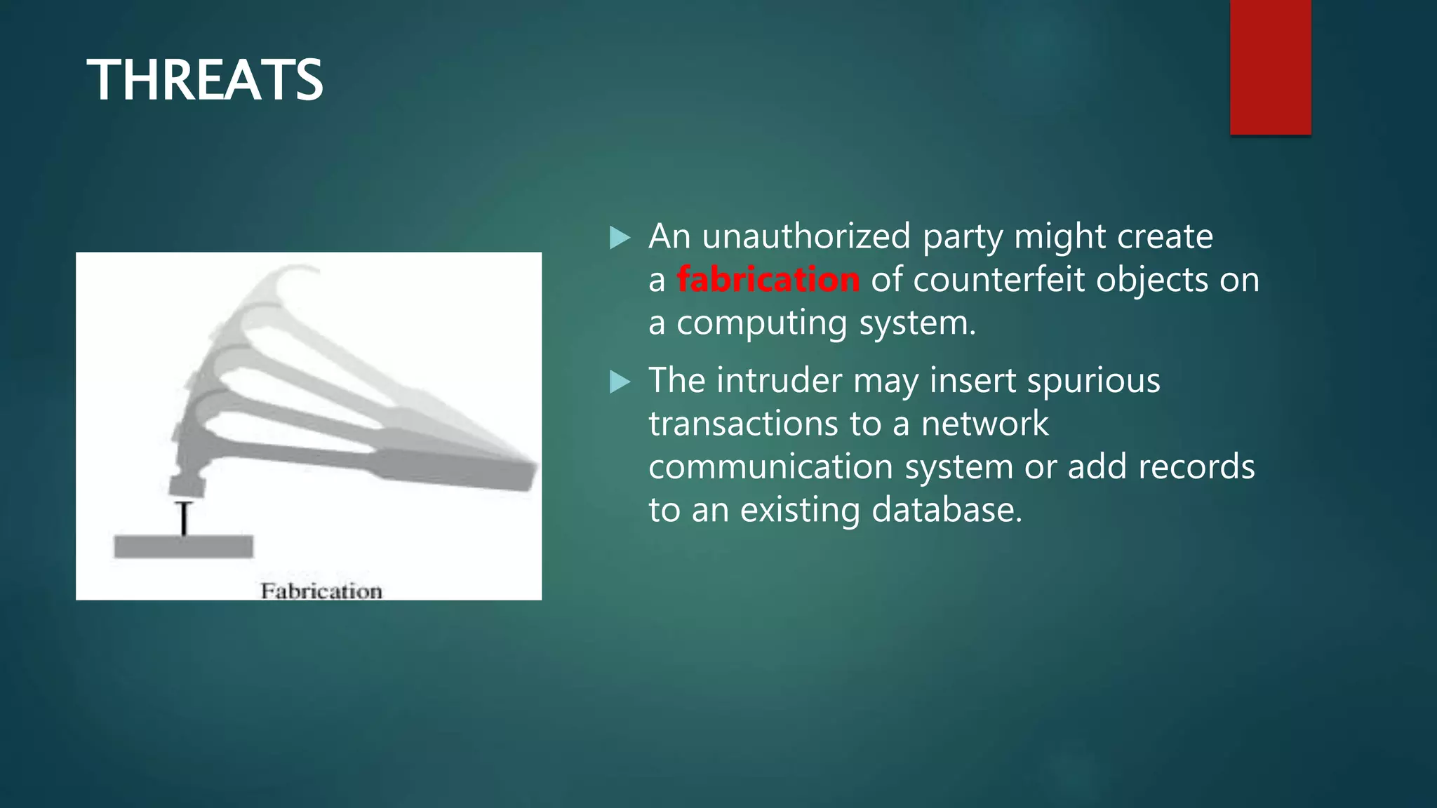 THREATS
 An unauthorized party might create
a fabrication of counterfeit objects on
a computing system.
 The intruder may insert spurious
transactions to a network
communication system or add records
to an existing database.
 