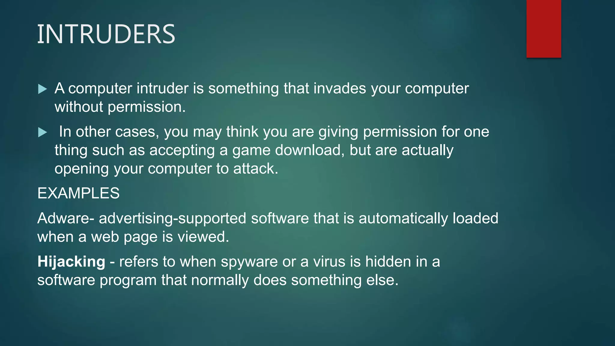 INTRUDERS
 A computer intruder is something that invades your computer
without permission.
 In other cases, you may think you are giving permission for one
thing such as accepting a game download, but are actually
opening your computer to attack.
EXAMPLES
Adware- advertising-supported software that is automatically loaded
when a web page is viewed.
Hijacking - refers to when spyware or a virus is hidden in a
software program that normally does something else.
 