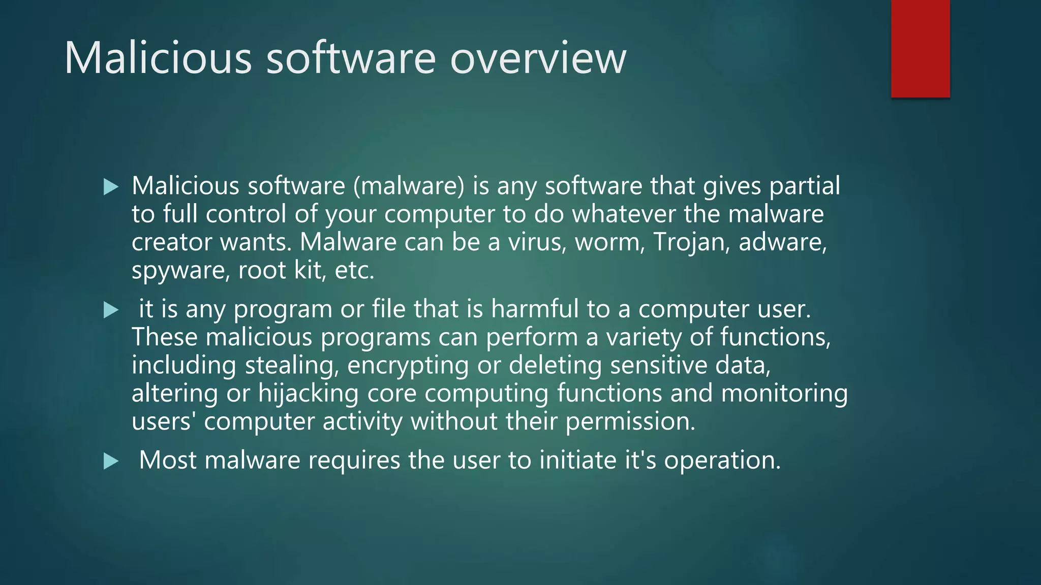 Malicious software overview
 Malicious software (malware) is any software that gives partial
to full control of your computer to do whatever the malware
creator wants. Malware can be a virus, worm, Trojan, adware,
spyware, root kit, etc.
 it is any program or file that is harmful to a computer user.
These malicious programs can perform a variety of functions,
including stealing, encrypting or deleting sensitive data,
altering or hijacking core computing functions and monitoring
users' computer activity without their permission.
 Most malware requires the user to initiate it's operation.
 