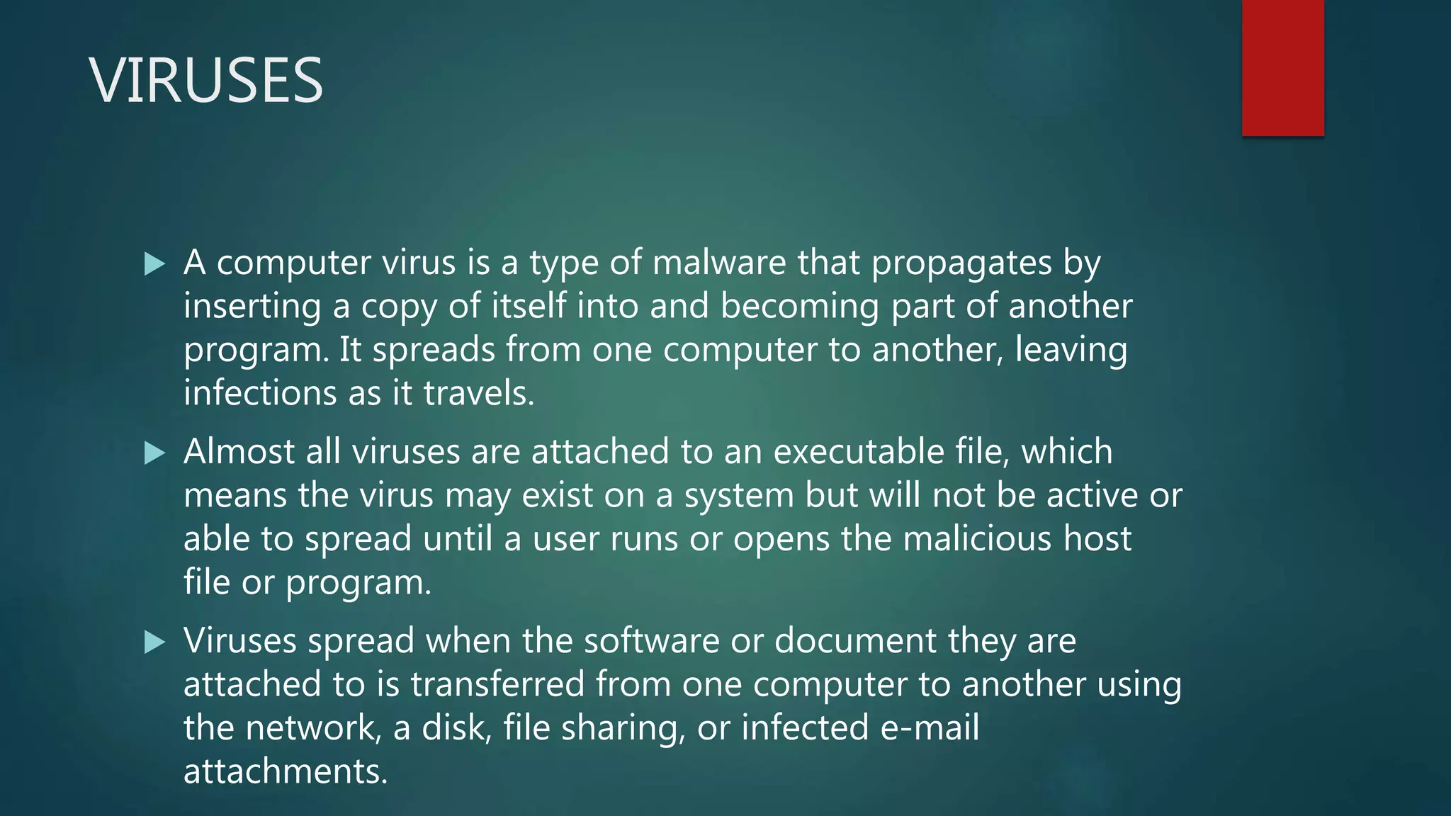 VIRUSES
 A computer virus is a type of malware that propagates by
inserting a copy of itself into and becoming part of another
program. It spreads from one computer to another, leaving
infections as it travels.
 Almost all viruses are attached to an executable file, which
means the virus may exist on a system but will not be active or
able to spread until a user runs or opens the malicious host
file or program.
 Viruses spread when the software or document they are
attached to is transferred from one computer to another using
the network, a disk, file sharing, or infected e-mail
attachments.
 