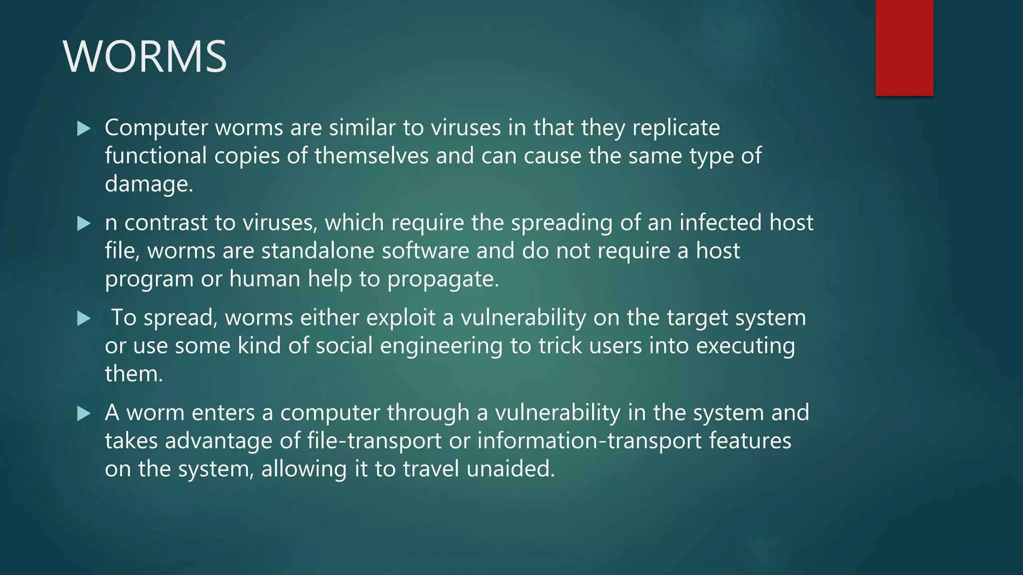 WORMS
 Computer worms are similar to viruses in that they replicate
functional copies of themselves and can cause the same type of
damage.
 n contrast to viruses, which require the spreading of an infected host
file, worms are standalone software and do not require a host
program or human help to propagate.
 To spread, worms either exploit a vulnerability on the target system
or use some kind of social engineering to trick users into executing
them.
 A worm enters a computer through a vulnerability in the system and
takes advantage of file-transport or information-transport features
on the system, allowing it to travel unaided.
 