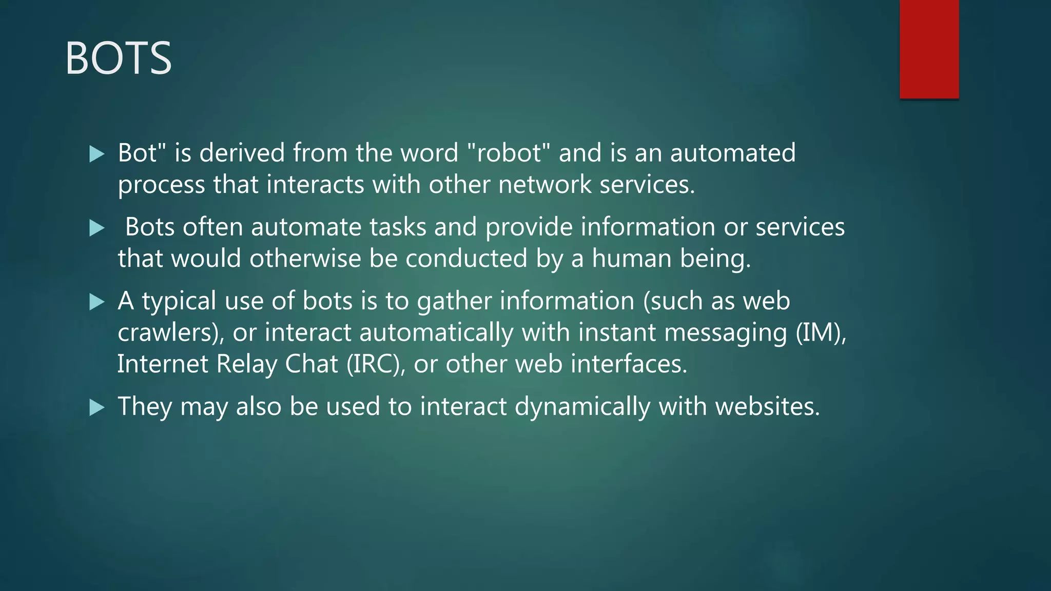 BOTS
 Bot" is derived from the word "robot" and is an automated
process that interacts with other network services.
 Bots often automate tasks and provide information or services
that would otherwise be conducted by a human being.
 A typical use of bots is to gather information (such as web
crawlers), or interact automatically with instant messaging (IM),
Internet Relay Chat (IRC), or other web interfaces.
 They may also be used to interact dynamically with websites.
 
