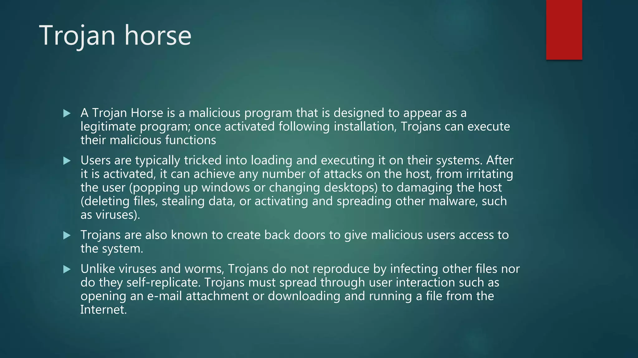 Trojan horse
 A Trojan Horse is a malicious program that is designed to appear as a
legitimate program; once activated following installation, Trojans can execute
their malicious functions
 Users are typically tricked into loading and executing it on their systems. After
it is activated, it can achieve any number of attacks on the host, from irritating
the user (popping up windows or changing desktops) to damaging the host
(deleting files, stealing data, or activating and spreading other malware, such
as viruses).
 Trojans are also known to create back doors to give malicious users access to
the system.
 Unlike viruses and worms, Trojans do not reproduce by infecting other files nor
do they self-replicate. Trojans must spread through user interaction such as
opening an e-mail attachment or downloading and running a file from the
Internet.
 