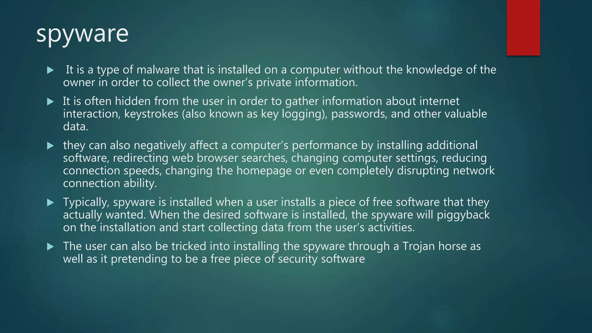spyware
 It is a type of malware that is installed on a computer without the knowledge of the
owner in order to collect the owner’s private information.
 It is often hidden from the user in order to gather information about internet
interaction, keystrokes (also known as key logging), passwords, and other valuable
data.
 they can also negatively affect a computer’s performance by installing additional
software, redirecting web browser searches, changing computer settings, reducing
connection speeds, changing the homepage or even completely disrupting network
connection ability.
 Typically, spyware is installed when a user installs a piece of free software that they
actually wanted. When the desired software is installed, the spyware will piggyback
on the installation and start collecting data from the user’s activities.
 The user can also be tricked into installing the spyware through a Trojan horse as
well as it pretending to be a free piece of security software
 