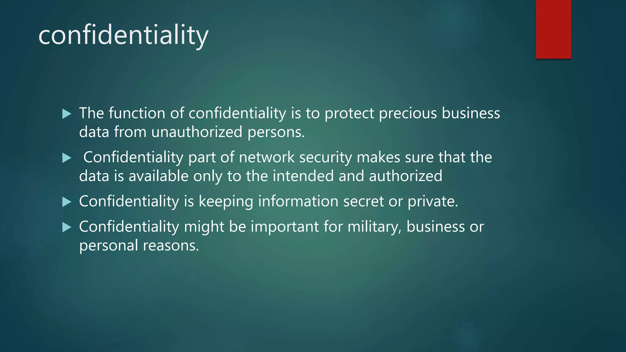 confidentiality
 The function of confidentiality is to protect precious business
data from unauthorized persons.
 Confidentiality part of network security makes sure that the
data is available only to the intended and authorized
 Confidentiality is keeping information secret or private.
 Confidentiality might be important for military, business or
personal reasons.
 