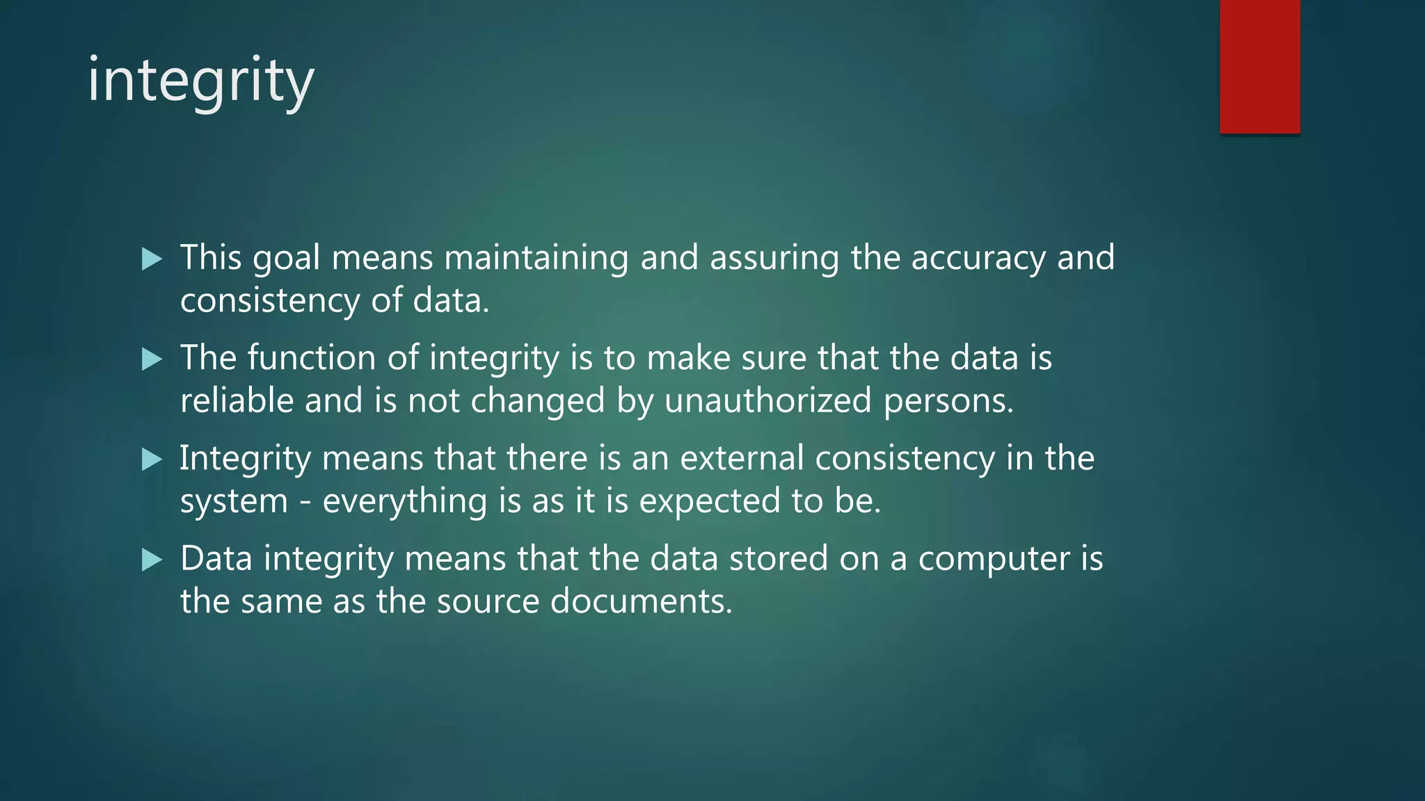 integrity
 This goal means maintaining and assuring the accuracy and
consistency of data.
 The function of integrity is to make sure that the data is
reliable and is not changed by unauthorized persons.
 Integrity means that there is an external consistency in the
system - everything is as it is expected to be.
 Data integrity means that the data stored on a computer is
the same as the source documents.
 