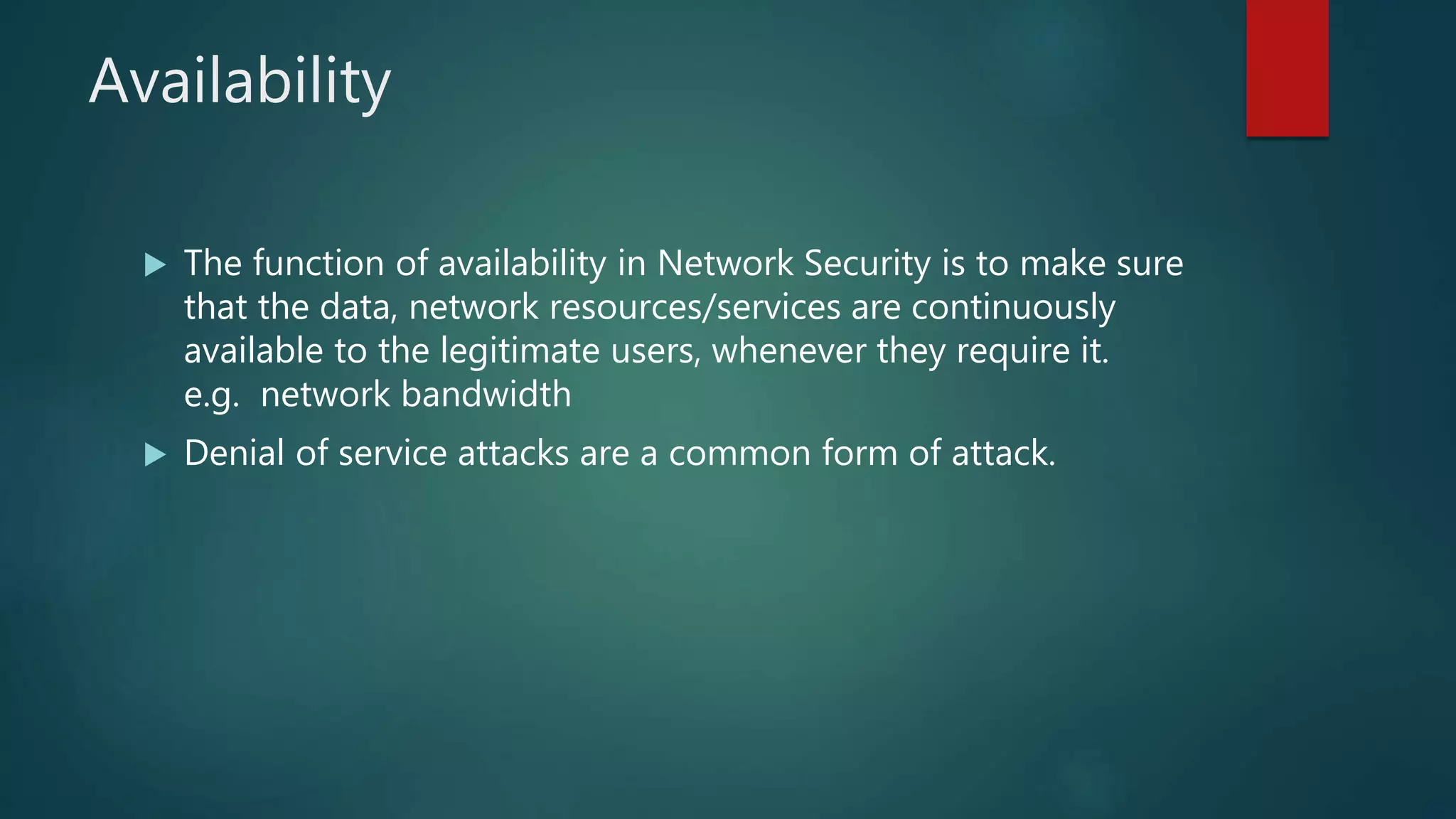 Availability
 The function of availability in Network Security is to make sure
that the data, network resources/services are continuously
available to the legitimate users, whenever they require it.
e.g. network bandwidth
 Denial of service attacks are a common form of attack.
 