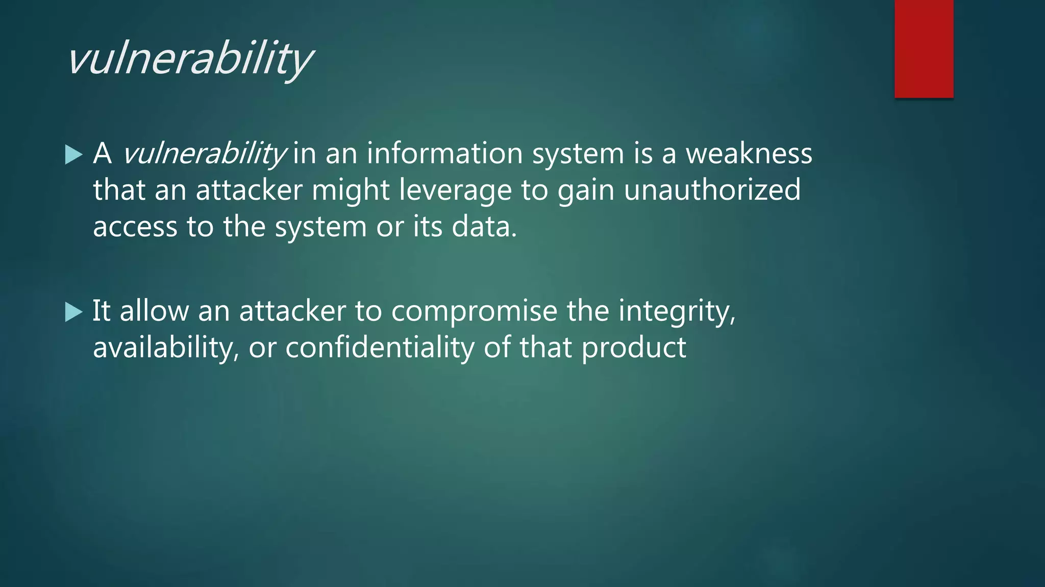 vulnerability
 A vulnerability in an information system is a weakness
that an attacker might leverage to gain unauthorized
access to the system or its data.
 It allow an attacker to compromise the integrity,
availability, or confidentiality of that product
 