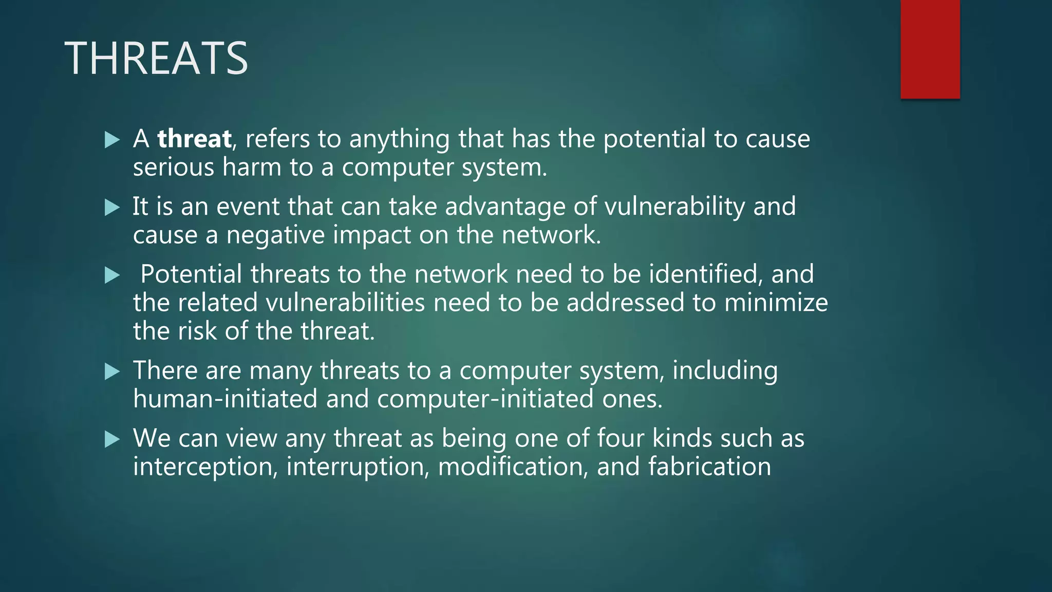 THREATS
 A threat, refers to anything that has the potential to cause
serious harm to a computer system.
 It is an event that can take advantage of vulnerability and
cause a negative impact on the network.
 Potential threats to the network need to be identified, and
the related vulnerabilities need to be addressed to minimize
the risk of the threat.
 There are many threats to a computer system, including
human-initiated and computer-initiated ones.
 We can view any threat as being one of four kinds such as
interception, interruption, modification, and fabrication
 