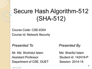 Secure Hash Algorithm-512
(SHA-512)
Course Code: CSE-6304
Course Id: Network Security
Presented To Presented By
Mr. Md. Shohidul Islam Md. Shariful Islam
Assistant Professor Student id: 142419-P
Department of CSE, DUET Session: 2014-15
1
April 5, 2016
 