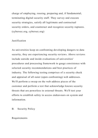 charge of employing, rousing, preparing and, if fundamental,
terminating digital security staff. They survey and execute
security strategies, satisfy all legitimate and contractual
security orders, and counteract and recognize security ruptures.
(cybersec.org, cybersec.org)
Justification
As universities keep on confronting developing dangers to data
security, they are experiencing security reviews. Above reviews
include outside and inside evaluations of universities'
procedures and processing framework to gauge consistence with
selected security recommendations and best practices of
industry. The following testing comprises of a security check
and appraisal of all outer (open confronting) web addresses.
We'll perform a sweep on the web address pieces of the
customer and perform a test that acknowledge known security
threats that are powerless to external threats. We'll test your
efforts to establish safety in access endeavours on system and
information.
B. Security Policy
Requirements
 