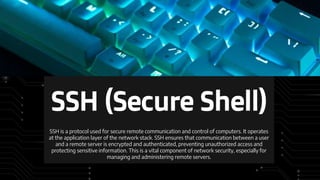 SSH (Secure Shell)
SSH is a protocol used for secure remote communication and control of computers. It operates
at the application layer of the network stack. SSH ensures that communication between a user
and a remote server is encrypted and authenticated, preventing unauthorized access and
protecting sensitive information. This is a vital component of network security, especially for
managing and administering remote servers.
 