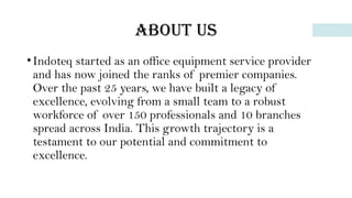 About us
•Indoteq started as an office equipment service provider
and has now joined the ranks of premier companies.
Over the past 25 years, we have built a legacy of
excellence, evolving from a small team to a robust
workforce of over 150 professionals and 10 branches
spread across India. This growth trajectory is a
testament to our potential and commitment to
excellence.
 