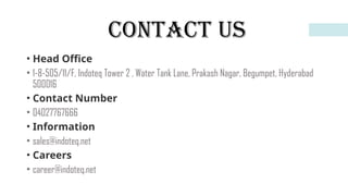 CONTACT US
• Head Office
• 1-8-505/11/F, Indoteq Tower 2 , Water Tank Lane, Prakash Nagar, Begumpet, Hyderabad
500016
• Contact Number
• 04027767666
• Information
• sales@indoteq.net
• Careers
• career@indoteq.net
 