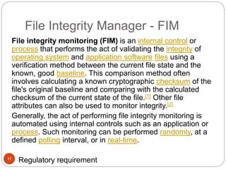 File Integrity Manager - FIM
11
File integrity monitoring (FIM) is an internal control or
process that performs the act of validating the integrity of
operating system and application software files using a
verification method between the current file state and the
known, good baseline. This comparison method often
involves calculating a known cryptographic checksum of the
file's original baseline and comparing with the calculated
checksum of the current state of the file.[1] Other file
attributes can also be used to monitor integrity.[2]
Generally, the act of performing file integrity monitoring is
automated using internal controls such as an application or
process. Such monitoring can be performed randomly, at a
defined polling interval, or in real-time.
 Regulatory requirement
 