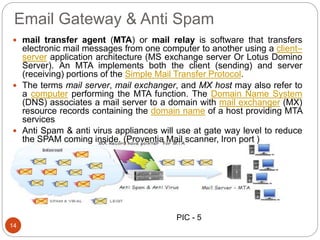 Email Gateway & Anti Spam
 mail transfer agent (MTA) or mail relay is software that transfers
electronic mail messages from one computer to another using a client–
server application architecture (MS exchange server Or Lotus Domino
Server). An MTA implements both the client (sending) and server
(receiving) portions of the Simple Mail Transfer Protocol.
 The terms mail server, mail exchanger, and MX host may also refer to
a computer performing the MTA function. The Domain Name System
(DNS) associates a mail server to a domain with mail exchanger (MX)
resource records containing the domain name of a host providing MTA
services
 Anti Spam & anti virus appliances will use at gate way level to reduce
the SPAM coming inside. (Proventia Mail scanner, Iron port )
14
PIC - 5
 