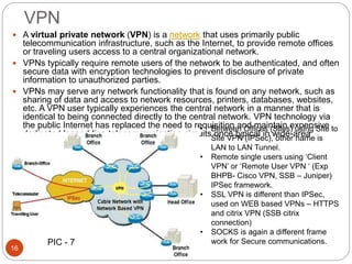 VPN
 A virtual private network (VPN) is a network that uses primarily public
telecommunication infrastructure, such as the Internet, to provide remote offices
or traveling users access to a central organizational network.
 VPNs typically require remote users of the network to be authenticated, and often
secure data with encryption technologies to prevent disclosure of private
information to unauthorized parties.
 VPNs may serve any network functionality that is found on any network, such as
sharing of data and access to network resources, printers, databases, websites,
etc. A VPN user typically experiences the central network in a manner that is
identical to being connected directly to the central network. VPN technology via
the public Internet has replaced the need to requisition and maintain expensive
dedicated leased-line telecommunication circuits once typical in wide-area
network installations.
• Between Offices (Sites) using Site to
Site VPN (IPSec), other name is
LAN to LAN Tunnel.
• Remote single users using ‘Client
VPN’ or ‘Remote User VPN ‘ (Exp
BHPB- Cisco VPN, SSB – Juniper)
IPSec framework.
• SSL VPN is different than IPSec,
used on WEB based VPNs – HTTPS
and citrix VPN (SSB citrix
connection)
• SOCKS is again a different frame
work for Secure communications.
16
PIC - 7
 