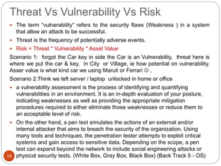 Threat Vs Vulnerability Vs Risk
 The term “vulnerability” refers to the security flaws (Weakness ) in a system
that allow an attack to be successful.
 Threat is the frequency of potentially adverse events.
 Risk = Threat * Vulnerability * Asset Value
Scenario 1: forgot the Car key in side the Car is an Vulnerability, threat here is
where we put the car & key, in City or Village, ie how potential on vulnerability.
Asser value is what kind car we using Maruti or Ferrari  .
Scenario 2:Think we left server / laptop unlocked in home or office
 a vulnerability assessment is the process of identifying and quantifying
vulnerabilities in an environment. It is an in-depth evaluation of your posture,
indicating weaknesses as well as providing the appropriate mitigation
procedures required to either eliminate those weaknesses or reduce them to
an acceptable level of risk.
 On the other hand, a pen test simulates the actions of an external and/or
internal attacker that aims to breach the security of the organization. Using
many tools and techniques, the penetration tester attempts to exploit critical
systems and gain access to sensitive data. Depending on the scope, a pen
test can expand beyond the network to include social engineering attacks or
physical security tests. (White Box, Gray Box, Black Box) (Back Track 5 - OS)18
 