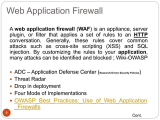 Web Application Firewall
9
A web application firewall (WAF) is an appliance, server
plugin, or filter that applies a set of rules to an HTTP
conversation. Generally, these rules cover common
attacks such as cross-site scripting (XSS) and SQL
injection. By customizing the rules to your application,
many attacks can be identified and blocked ; Wiki-OWASP
 ADC – Application Defense Center (Research-Driven Security Policies)
 Threat Radar
 Drop in deployment
 Four Mode of Implementations
 OWASP_Best_Practices:_Use_of_Web_Application
_Firewalls
Cont.
 