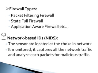 ◦ Packet Filtering Firewall
◦ State Full Firewall
◦ ApplicationAware Firewall etc..
Network-based IDs (NIDS):
The sensor are located at the choke in network
It monitored, it captures all the network traffic
and analyze each packets for malicious traffic.
 