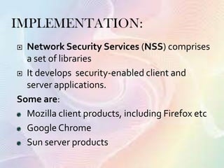  Network Security Services (NSS) comprises
a set of libraries
 It develops security-enabled client and
server applications.
Some are:
Mozilla client products, including Firefox etc
Google Chrome
Sun server products
 