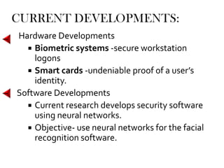 Hardware Developments
 Biometric systems -secure workstation
logons
 Smart cards -undeniable proof of a user’s
identity.
Software Developments
 Current research develops security software
using neural networks.
 Objective- use neural networks for the facial
recognition software.
 