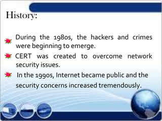 History:
During the 1980s, the hackers and crimes
were beginning to emerge.
CERT was created to overcome network
security issues.
In the 1990s, Internet became public and the
security concerns increased tremendously.
 