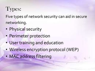 Types:
Five types of network security can aid in secure
networking.
• Physical security
• Perimeter protection
• User training and education
• Wireless encryption protocol (WEP)
• MAC address filtering
 