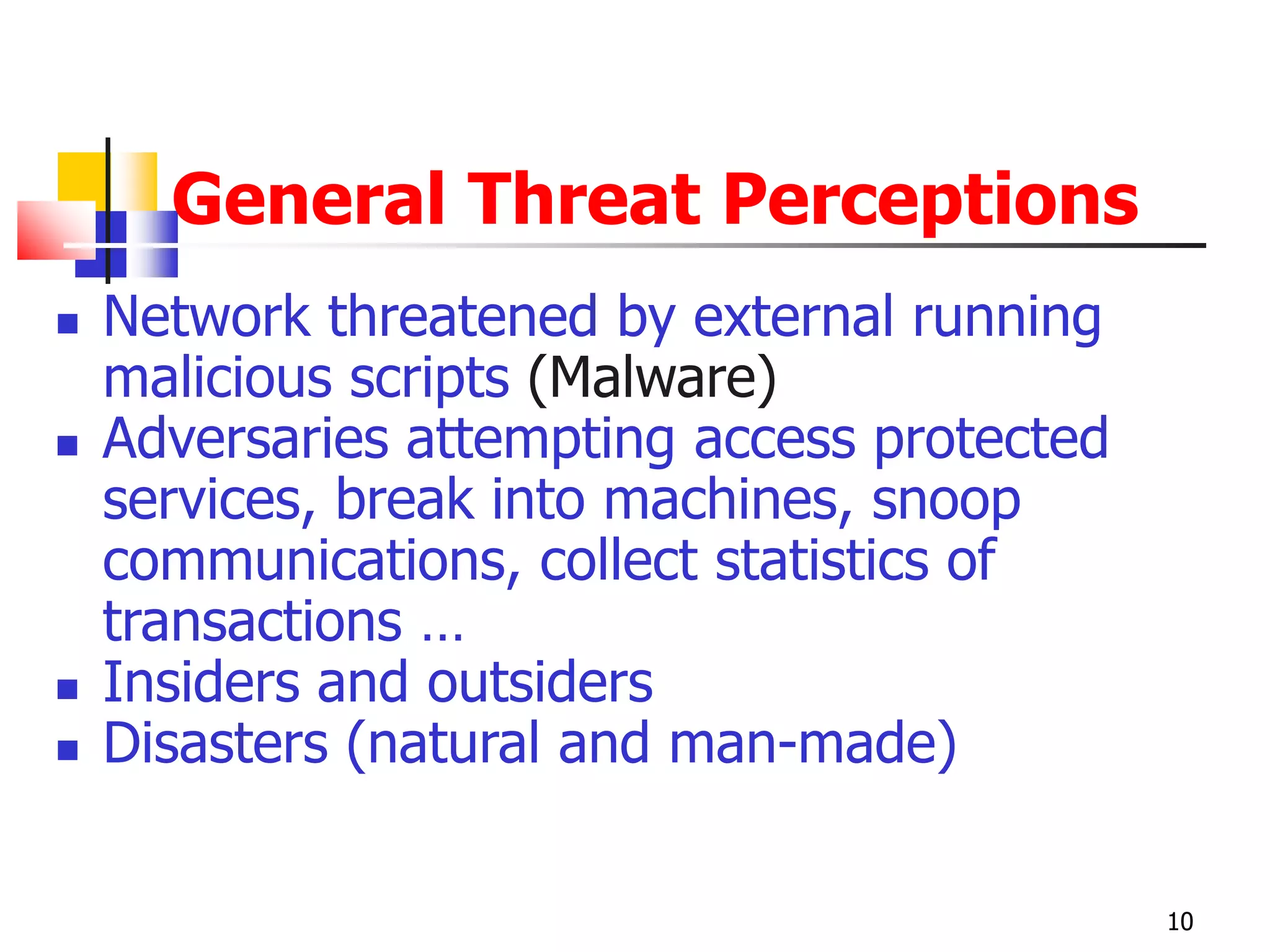 General Threat Perceptions
 Network threatened by external running
malicious scripts (Malware)
 Adversaries attempting access protected
services, break into machines, snoop
communications, collect statistics of
transactions …
 Insiders and outsiders
 Disasters (natural and man-made)
10
 