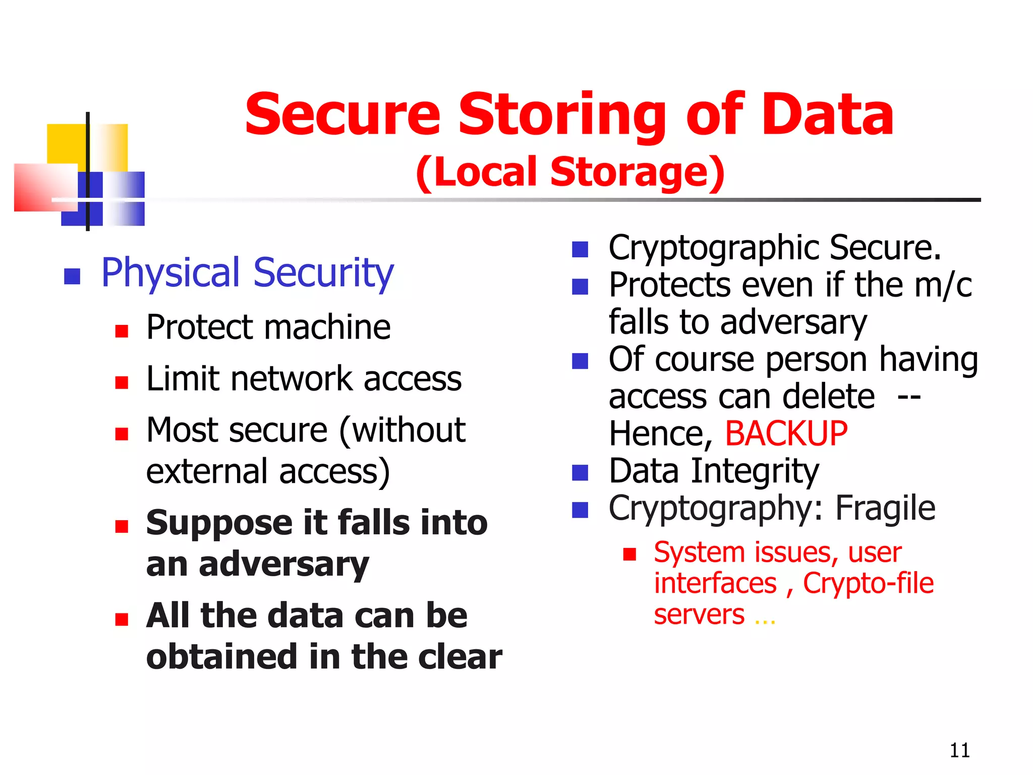 Secure Storing of Data
(Local Storage)
 Physical Security
 Protect machine
 Limit network access
 Most secure (without
external access)
 Suppose it falls into
an adversary
 All the data can be
obtained in the clear
 Cryptographic Secure.
 Protects even if the m/c
falls to adversary
 Of course person having
access can delete --
Hence, BACKUP
 Data Integrity
 Cryptography: Fragile
 System issues, user
interfaces , Crypto-file
servers …
11
 
