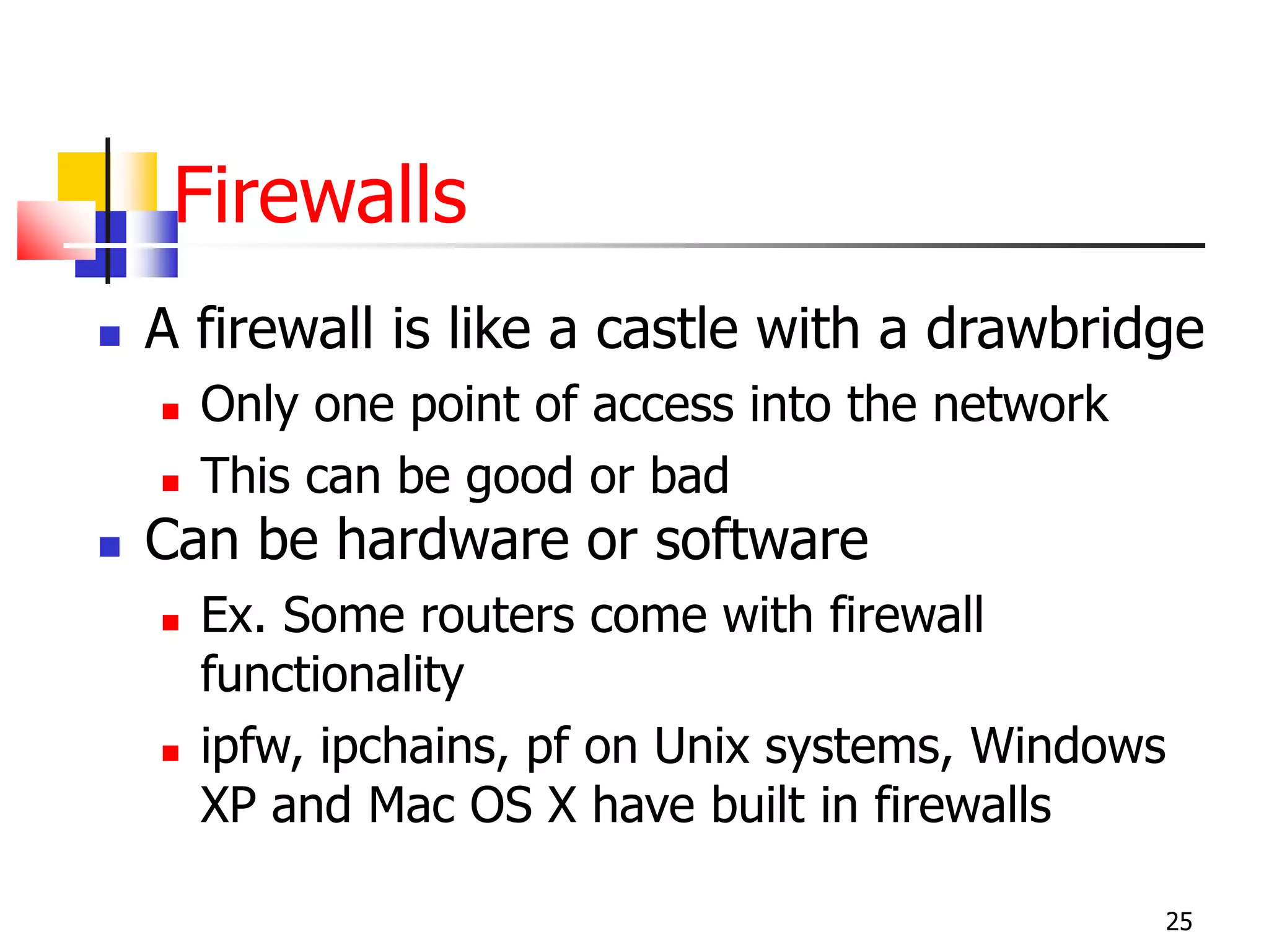 Firewalls
 A firewall is like a castle with a drawbridge
 Only one point of access into the network
 This can be good or bad
 Can be hardware or software
 Ex. Some routers come with firewall
functionality
 ipfw, ipchains, pf on Unix systems, Windows
XP and Mac OS X have built in firewalls
25
 