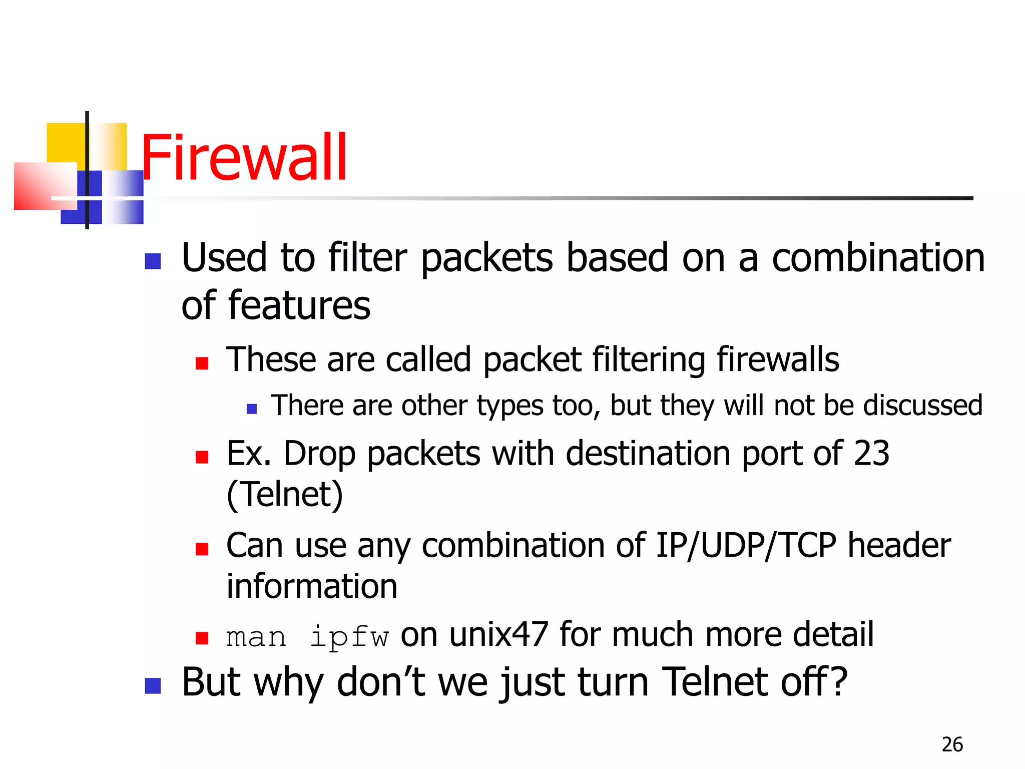 Firewall
 Used to filter packets based on a combination
of features
 These are called packet filtering firewalls
 There are other types too, but they will not be discussed
 Ex. Drop packets with destination port of 23
(Telnet)
 Can use any combination of IP/UDP/TCP header
information
 man ipfw on unix47 for much more detail
 But why don’t we just turn Telnet off?
26
 