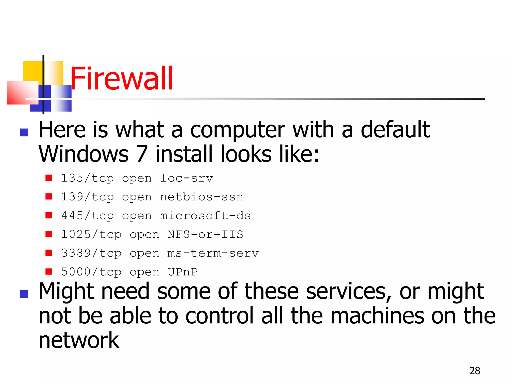 Firewall
 Here is what a computer with a default
Windows 7 install looks like:
 135/tcp open loc-srv
 139/tcp open netbios-ssn
 445/tcp open microsoft-ds
 1025/tcp open NFS-or-IIS
 3389/tcp open ms-term-serv
 5000/tcp open UPnP
 Might need some of these services, or might
not be able to control all the machines on the
network
28
 