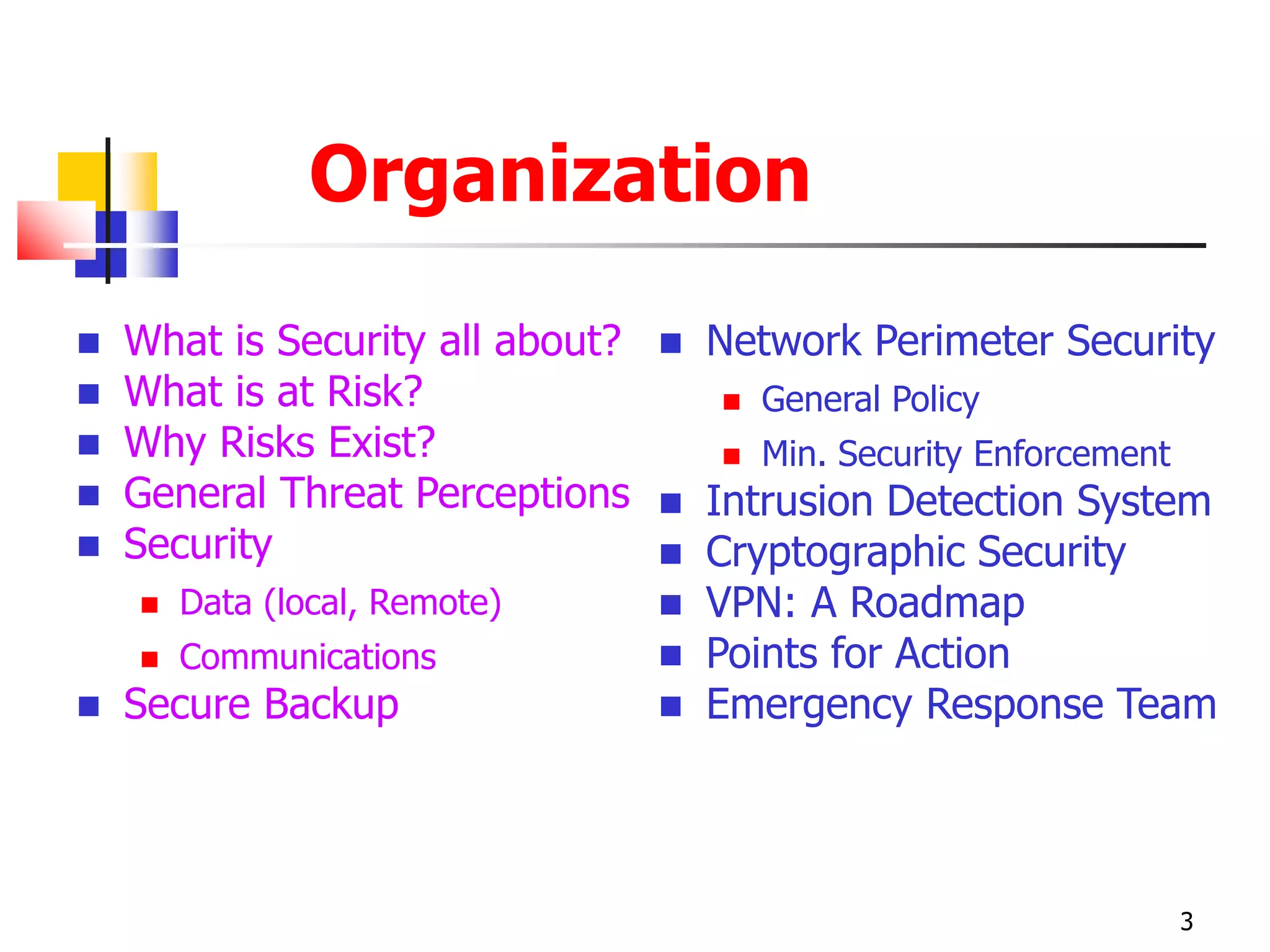 Organization
 What is Security all about?
 What is at Risk?
 Why Risks Exist?
 General Threat Perceptions
 Security
 Data (local, Remote)
 Communications
 Secure Backup
 Network Perimeter Security
 General Policy
 Min. Security Enforcement
 Intrusion Detection System
 Cryptographic Security
 VPN: A Roadmap
 Points for Action
 Emergency Response Team
3
 