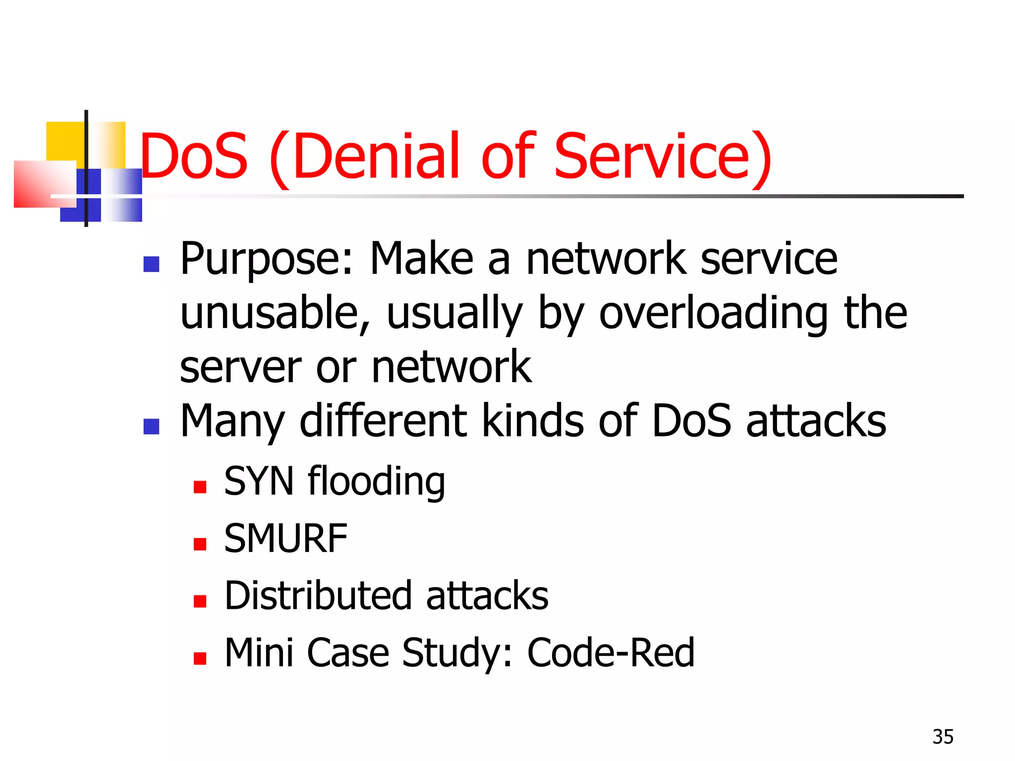 DoS (Denial of Service)
 Purpose: Make a network service
unusable, usually by overloading the
server or network
 Many different kinds of DoS attacks
 SYN flooding
 SMURF
 Distributed attacks
 Mini Case Study: Code-Red
35
 