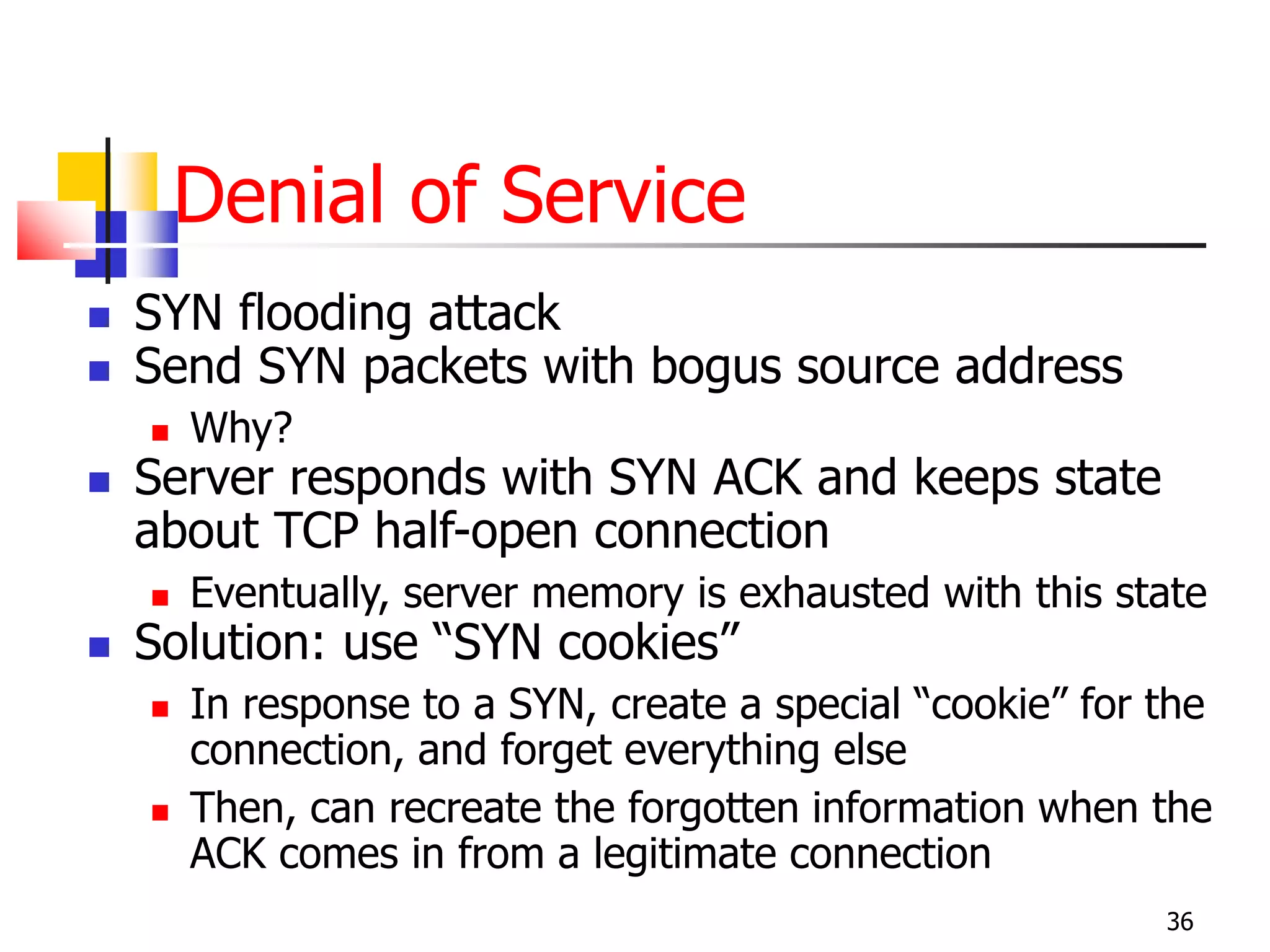 Denial of Service
 SYN flooding attack
 Send SYN packets with bogus source address
 Why?
 Server responds with SYN ACK and keeps state
about TCP half-open connection
 Eventually, server memory is exhausted with this state
 Solution: use “SYN cookies”
 In response to a SYN, create a special “cookie” for the
connection, and forget everything else
 Then, can recreate the forgotten information when the
ACK comes in from a legitimate connection
36
 