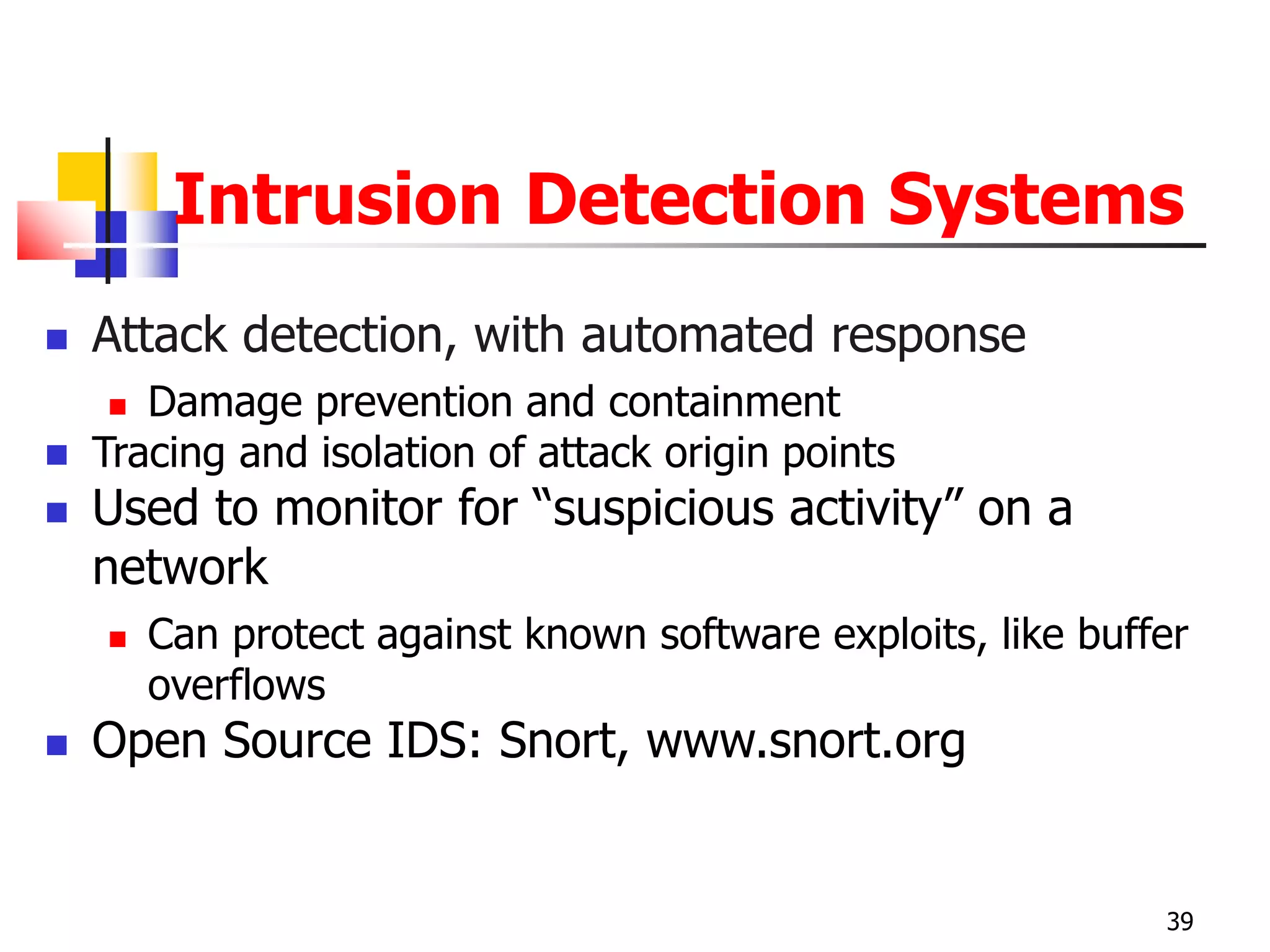 Intrusion Detection Systems
 Attack detection, with automated response
 Damage prevention and containment
 Tracing and isolation of attack origin points
 Used to monitor for “suspicious activity” on a
network
 Can protect against known software exploits, like buffer
overflows
 Open Source IDS: Snort, www.snort.org
39
 