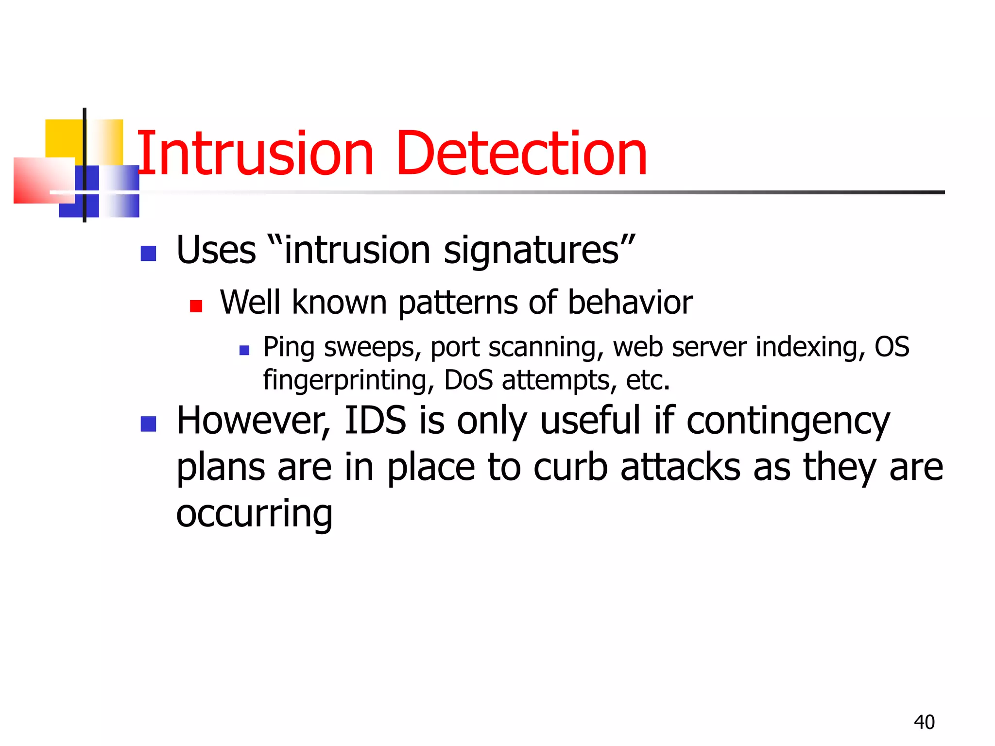 Intrusion Detection
 Uses “intrusion signatures”
 Well known patterns of behavior
 Ping sweeps, port scanning, web server indexing, OS
fingerprinting, DoS attempts, etc.
 However, IDS is only useful if contingency
plans are in place to curb attacks as they are
occurring
40
 