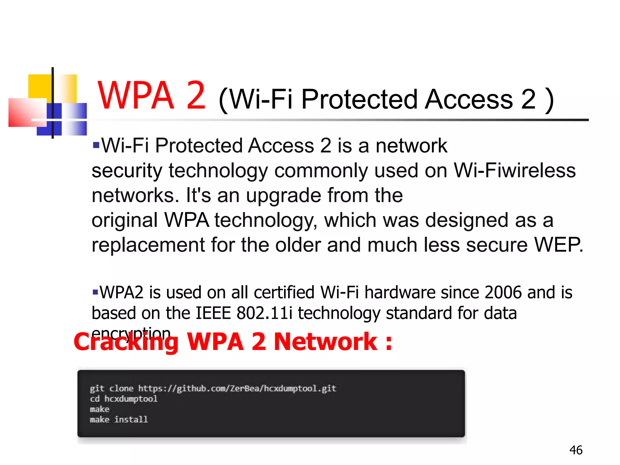 WPA 2 (Wi-Fi Protected Access 2 )
46
Wi-Fi Protected Access 2 is a network
security technology commonly used on Wi-Fiwireless
networks. It's an upgrade from the
original WPA technology, which was designed as a
replacement for the older and much less secure WEP.
WPA2 is used on all certified Wi-Fi hardware since 2006 and is
based on the IEEE 802.11i technology standard for data
encryption.
Cracking WPA 2 Network :
 