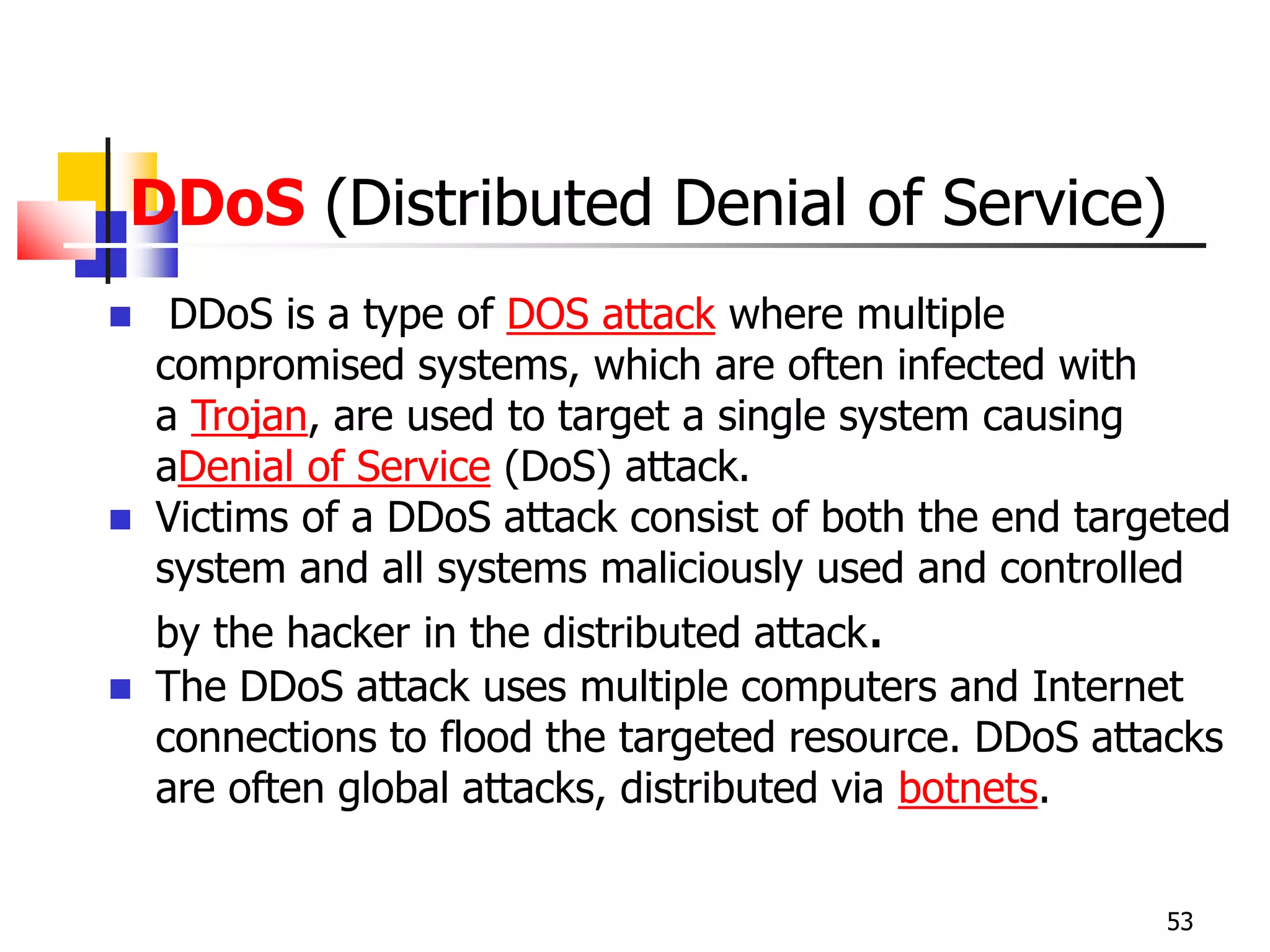 DDoS (Distributed Denial of Service)
 DDoS is a type of DOS attack where multiple
compromised systems, which are often infected with
a Trojan, are used to target a single system causing
aDenial of Service (DoS) attack.
 Victims of a DDoS attack consist of both the end targeted
system and all systems maliciously used and controlled
by the hacker in the distributed attack.
 The DDoS attack uses multiple computers and Internet
connections to flood the targeted resource. DDoS attacks
are often global attacks, distributed via botnets.
53
 