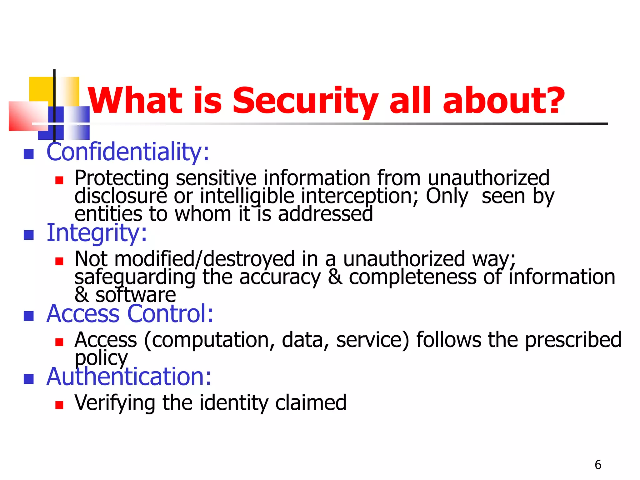 What is Security all about?
 Confidentiality:
 Protecting sensitive information from unauthorized
disclosure or intelligible interception; Only seen by
entities to whom it is addressed
 Integrity:
 Not modified/destroyed in a unauthorized way;
safeguarding the accuracy & completeness of information
& software
 Access Control:
 Access (computation, data, service) follows the prescribed
policy
 Authentication:
 Verifying the identity claimed
6
 