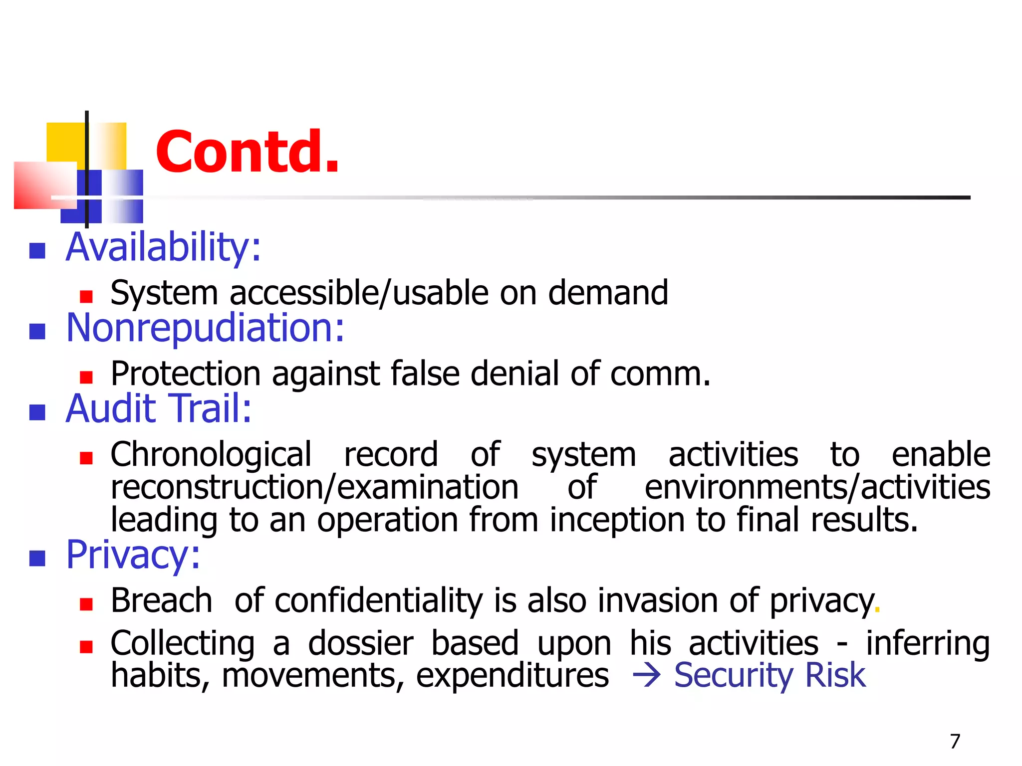Contd.
 Availability:
 System accessible/usable on demand
 Nonrepudiation:
 Protection against false denial of comm.
 Audit Trail:
 Chronological record of system activities to enable
reconstruction/examination of environments/activities
leading to an operation from inception to final results.
 Privacy:
 Breach of confidentiality is also invasion of privacy.
 Collecting a dossier based upon his activities - inferring
habits, movements, expenditures  Security Risk
7
 