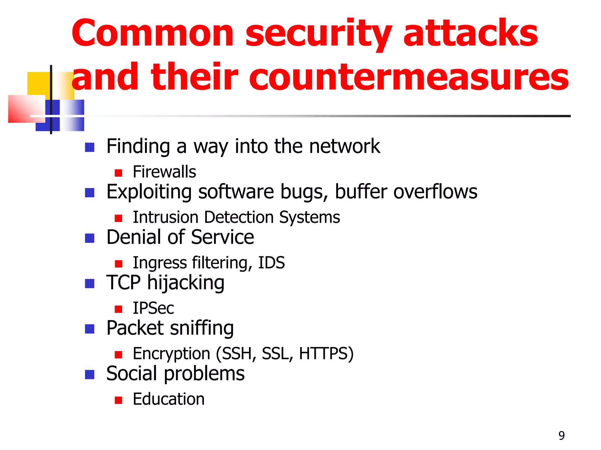 Common security attacks
and their countermeasures
 Finding a way into the network
 Firewalls
 Exploiting software bugs, buffer overflows
 Intrusion Detection Systems
 Denial of Service
 Ingress filtering, IDS
 TCP hijacking
 IPSec
 Packet sniffing
 Encryption (SSH, SSL, HTTPS)
 Social problems
 Education
9
 